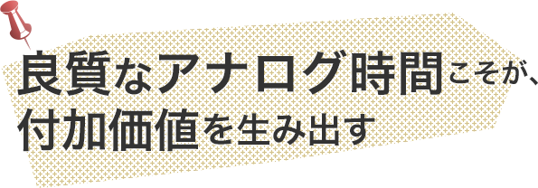 良質なアナログ時間こそが、付加価値を生み出す