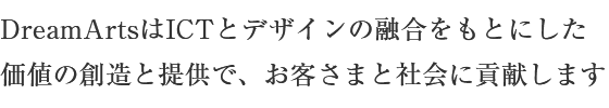 DreamArtsはICTとデザインの融合をもとにした価値の創造と提供で、お客さまと社会に貢献します